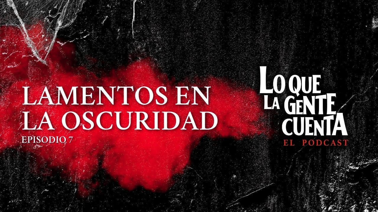 Episodio 07: Lamentos en la oscuridad | Lo Que La Gente Cuenta: El Podcast